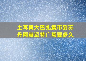 土耳其大巴扎集市到苏丹阿赫迈特广场要多久