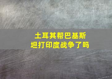 土耳其帮巴基斯坦打印度战争了吗