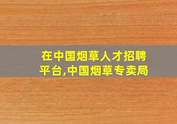 在中国烟草人才招聘平台,中国烟草专卖局