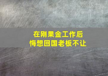 在刚果金工作后悔想回国老板不让