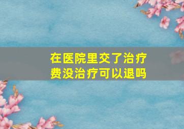 在医院里交了治疗费没治疗可以退吗