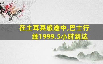 在土耳其旅途中,巴士行经1999.5小时到达