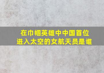 在巾帼英雄中中国首位进入太空的女航天员是谁