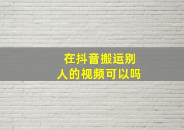 在抖音搬运别人的视频可以吗