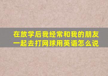 在放学后我经常和我的朋友一起去打网球用英语怎么说