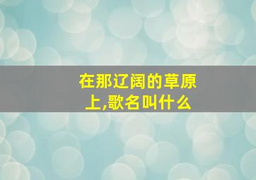 在那辽阔的草原上,歌名叫什么