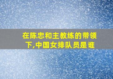 在陈忠和主教练的带领下,中国女排队员是谁