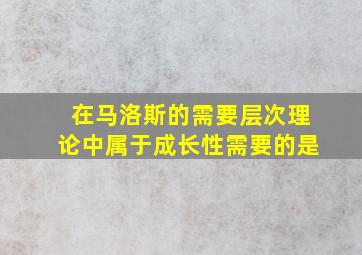 在马洛斯的需要层次理论中属于成长性需要的是