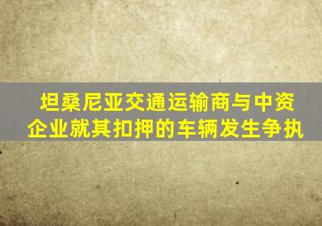 坦桑尼亚交通运输商与中资企业就其扣押的车辆发生争执