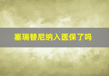 塞瑞替尼纳入医保了吗