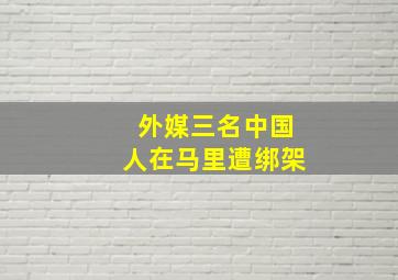 外媒三名中国人在马里遭绑架