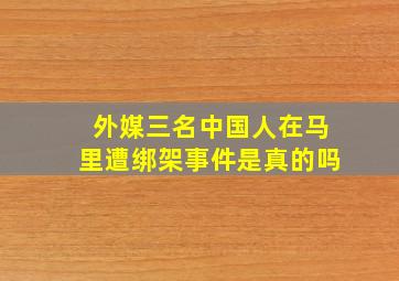 外媒三名中国人在马里遭绑架事件是真的吗