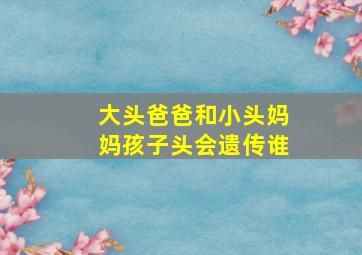 大头爸爸和小头妈妈孩子头会遗传谁