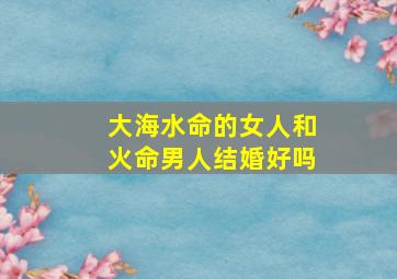 大海水命的女人和火命男人结婚好吗