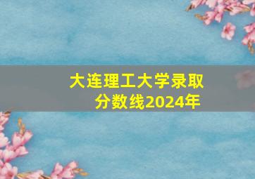 大连理工大学录取分数线2024年