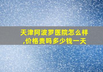 天津阿波罗医院怎么样,价格贵吗多少钱一天