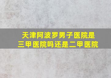 天津阿波罗男子医院是三甲医院吗还是二甲医院