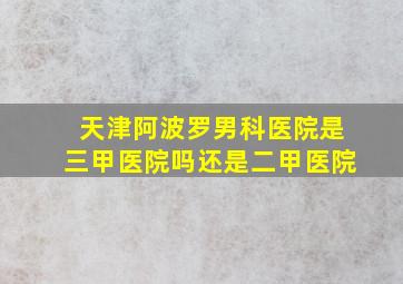 天津阿波罗男科医院是三甲医院吗还是二甲医院