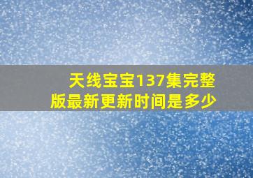 天线宝宝137集完整版最新更新时间是多少