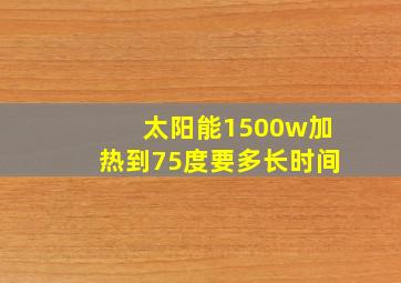 太阳能1500w加热到75度要多长时间