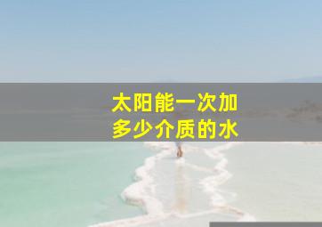 太阳能一次加多少介质的水