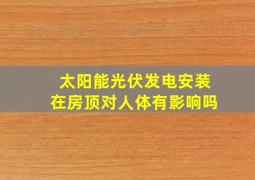 太阳能光伏发电安装在房顶对人体有影响吗