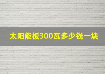 太阳能板300瓦多少钱一块