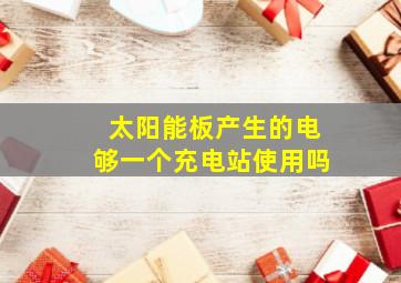 太阳能板产生的电够一个充电站使用吗