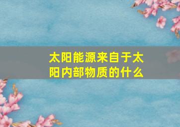 太阳能源来自于太阳内部物质的什么