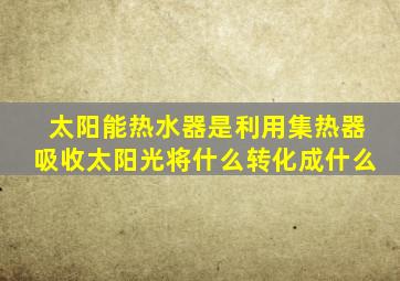 太阳能热水器是利用集热器吸收太阳光将什么转化成什么