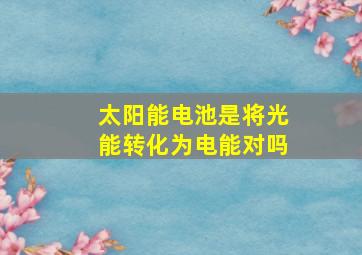 太阳能电池是将光能转化为电能对吗