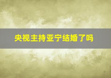 央视主持亚宁结婚了吗