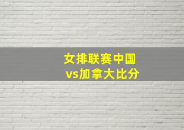 女排联赛中国vs加拿大比分