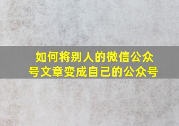 如何将别人的微信公众号文章变成自己的公众号