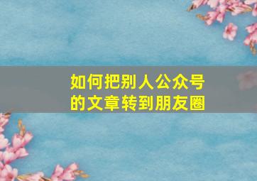 如何把别人公众号的文章转到朋友圈