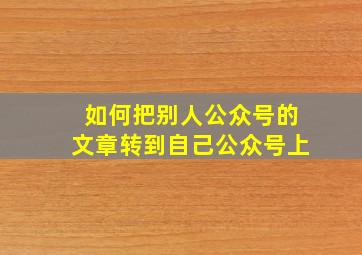 如何把别人公众号的文章转到自己公众号上