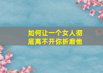 如何让一个女人彻底离不开你折磨他