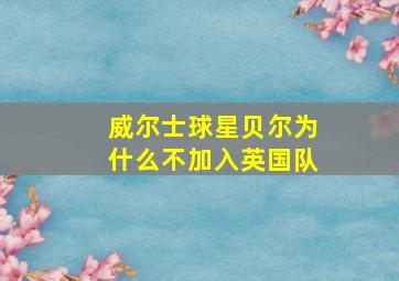 威尔士球星贝尔为什么不加入英国队