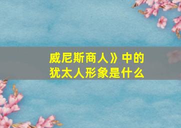 威尼斯商人》中的犹太人形象是什么