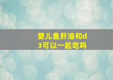 婴儿鱼肝油和d3可以一起吃吗