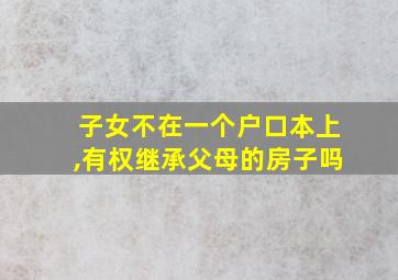 子女不在一个户口本上,有权继承父母的房子吗