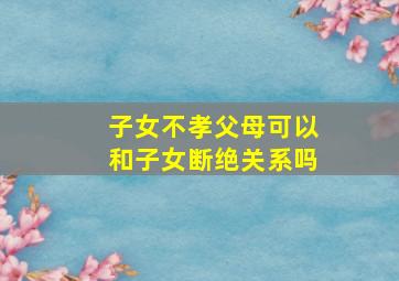 子女不孝父母可以和子女断绝关系吗