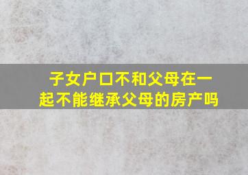 子女户口不和父母在一起不能继承父母的房产吗