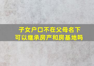 子女户口不在父母名下可以继承房产和房基地吗