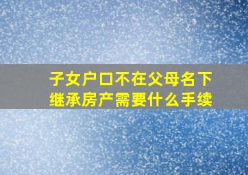 子女户口不在父母名下继承房产需要什么手续