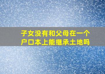 子女没有和父母在一个户口本上能继承土地吗