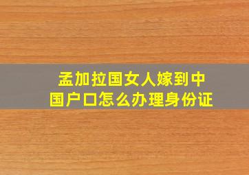 孟加拉国女人嫁到中国户口怎么办理身份证