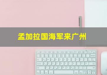 孟加拉国海军来广州