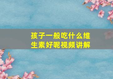 孩子一般吃什么维生素好呢视频讲解