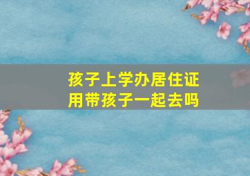 孩子上学办居住证用带孩子一起去吗